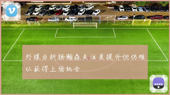 外媒分析杨瀚森关注度提升但仍难以获得上场机会