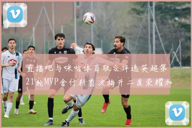 直播吧与咪咕体育联合评选英超第21轮MVP舍什科首次梅开二度荣耀加冕