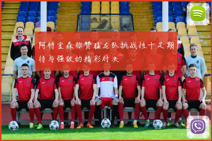 阿特金森称赞猛龙队挑战性十足期待与强敌的精彩对决