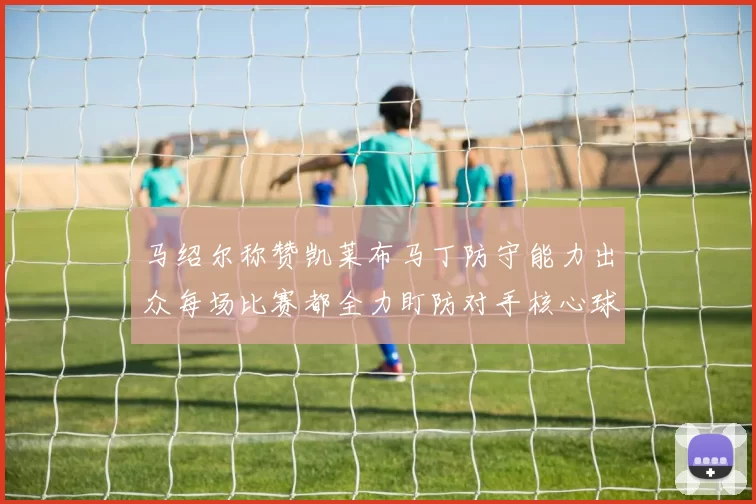 马绍尔称赞凯莱布马丁防守能力出众每场比赛都全力盯防对手核心球员
