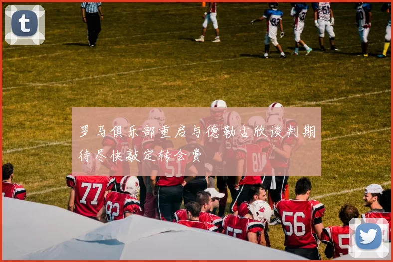 罗马俱乐部重启与德勒古欣谈判期待尽快敲定转会费