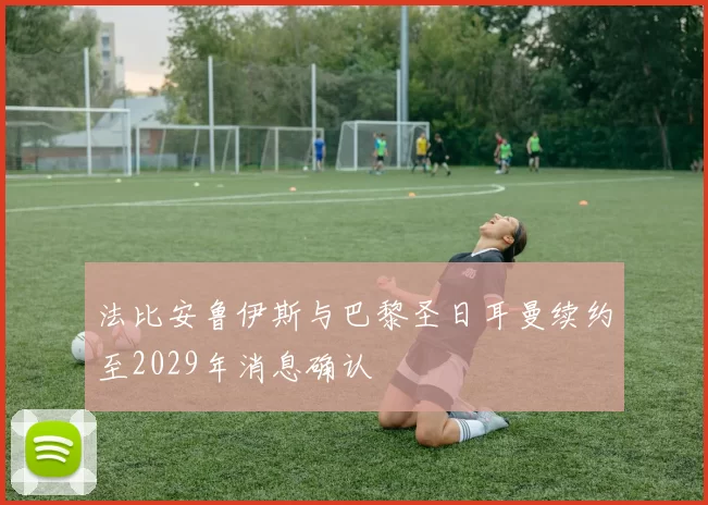 法比安鲁伊斯与巴黎圣日耳曼续约至2029年消息确认