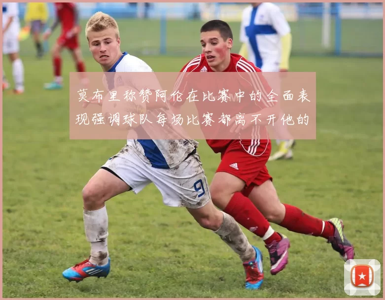 莫布里称赞阿伦在比赛中的全面表现强调球队每场比赛都离不开他的贡献