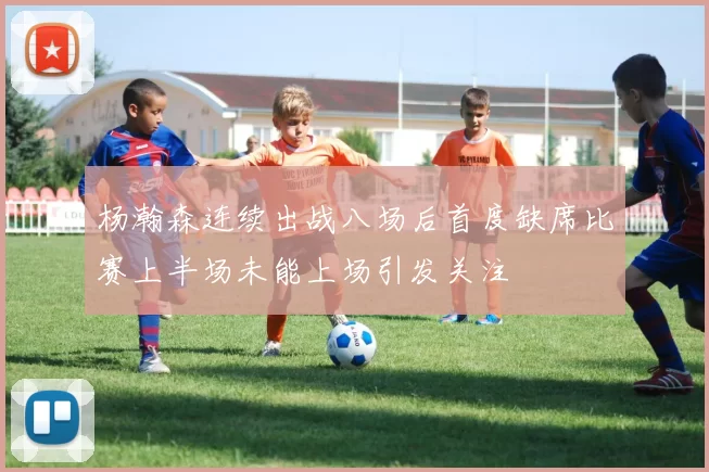 杨瀚森连续出战八场后首度缺席比赛上半场未能上场引发关注