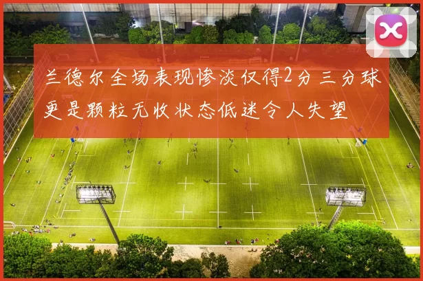 兰德尔全场表现惨淡仅得2分三分球更是颗粒无收状态低迷令人失望