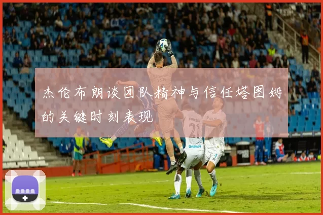 杰伦布朗谈团队精神与信任塔图姆的关键时刻表现